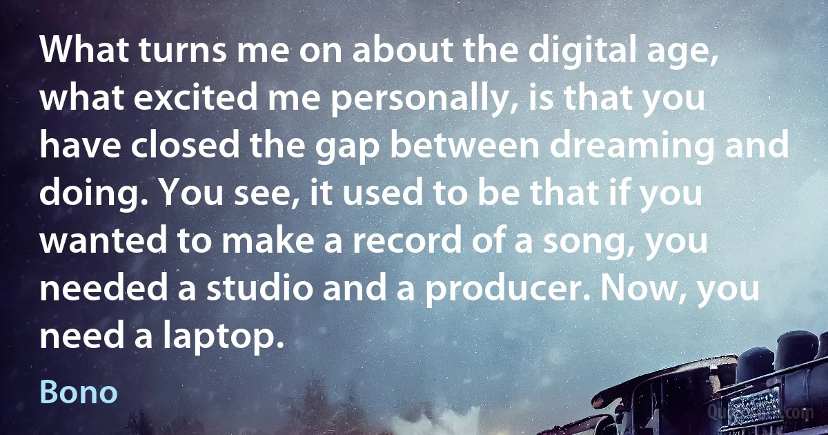 What turns me on about the digital age, what excited me personally, is that you have closed the gap between dreaming and doing. You see, it used to be that if you wanted to make a record of a song, you needed a studio and a producer. Now, you need a laptop. (Bono)