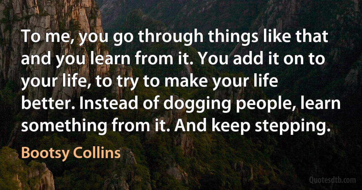 To me, you go through things like that and you learn from it. You add it on to your life, to try to make your life better. Instead of dogging people, learn something from it. And keep stepping. (Bootsy Collins)