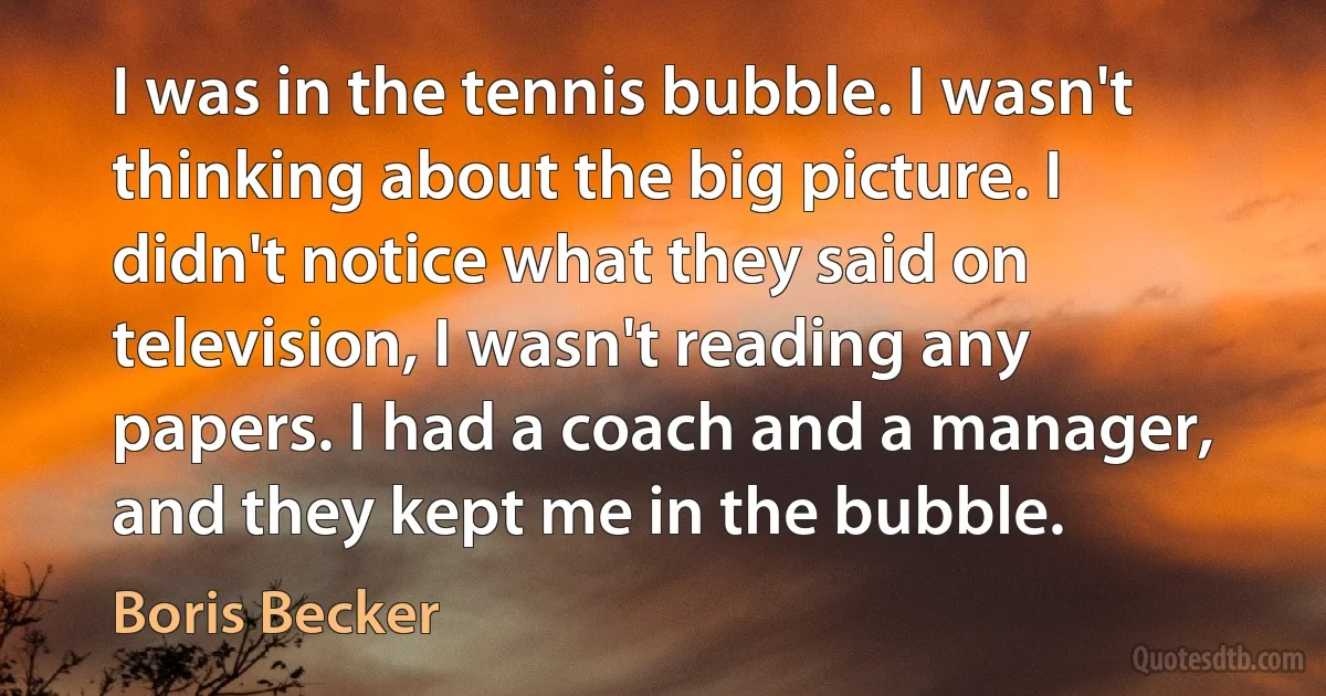 I was in the tennis bubble. I wasn't thinking about the big picture. I didn't notice what they said on television, I wasn't reading any papers. I had a coach and a manager, and they kept me in the bubble. (Boris Becker)