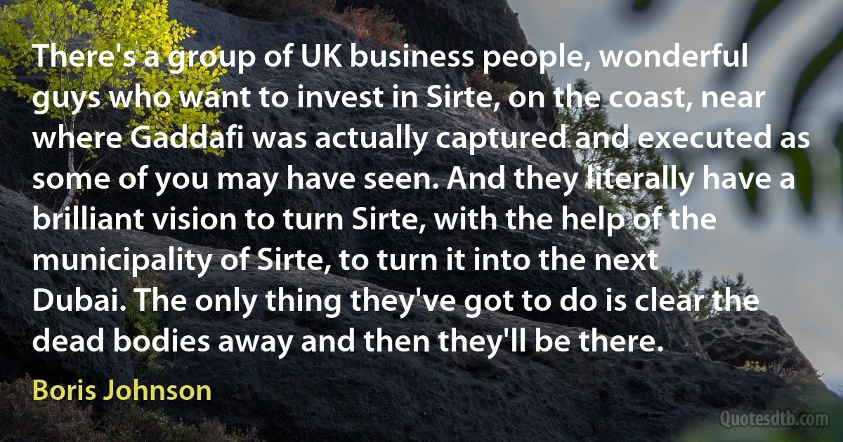 There's a group of UK business people, wonderful guys who want to invest in Sirte, on the coast, near where Gaddafi was actually captured and executed as some of you may have seen. And they literally have a brilliant vision to turn Sirte, with the help of the municipality of Sirte, to turn it into the next Dubai. The only thing they've got to do is clear the dead bodies away and then they'll be there. (Boris Johnson)