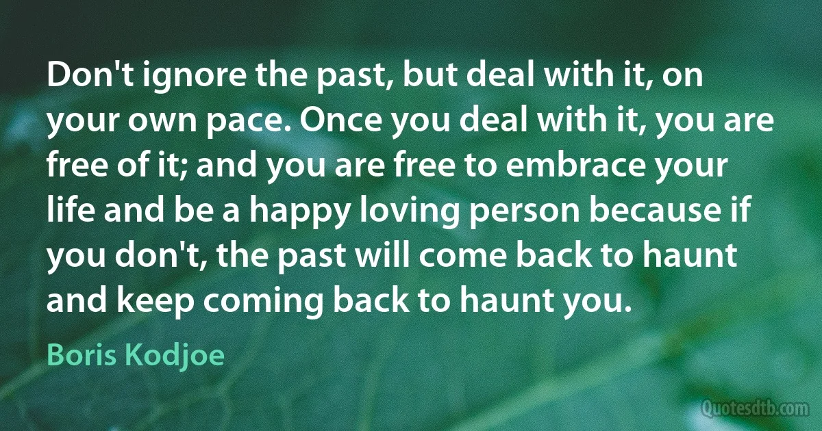 Don't ignore the past, but deal with it, on your own pace. Once you deal with it, you are free of it; and you are free to embrace your life and be a happy loving person because if you don't, the past will come back to haunt and keep coming back to haunt you. (Boris Kodjoe)