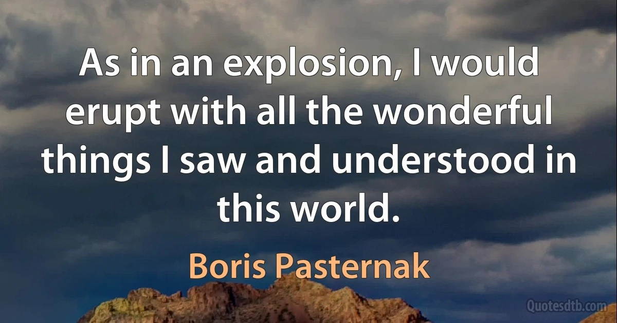 As in an explosion, I would erupt with all the wonderful things I saw and understood in this world. (Boris Pasternak)