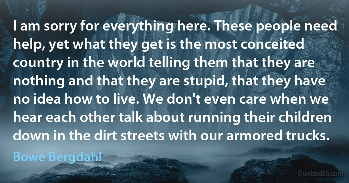 I am sorry for everything here. These people need help, yet what they get is the most conceited country in the world telling them that they are nothing and that they are stupid, that they have no idea how to live. We don't even care when we hear each other talk about running their children down in the dirt streets with our armored trucks. (Bowe Bergdahl)