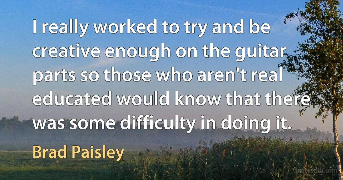 I really worked to try and be creative enough on the guitar parts so those who aren't real educated would know that there was some difficulty in doing it. (Brad Paisley)