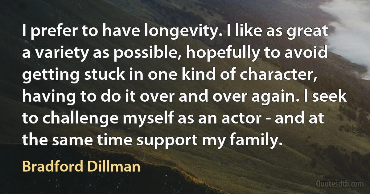 I prefer to have longevity. I like as great a variety as possible, hopefully to avoid getting stuck in one kind of character, having to do it over and over again. I seek to challenge myself as an actor - and at the same time support my family. (Bradford Dillman)