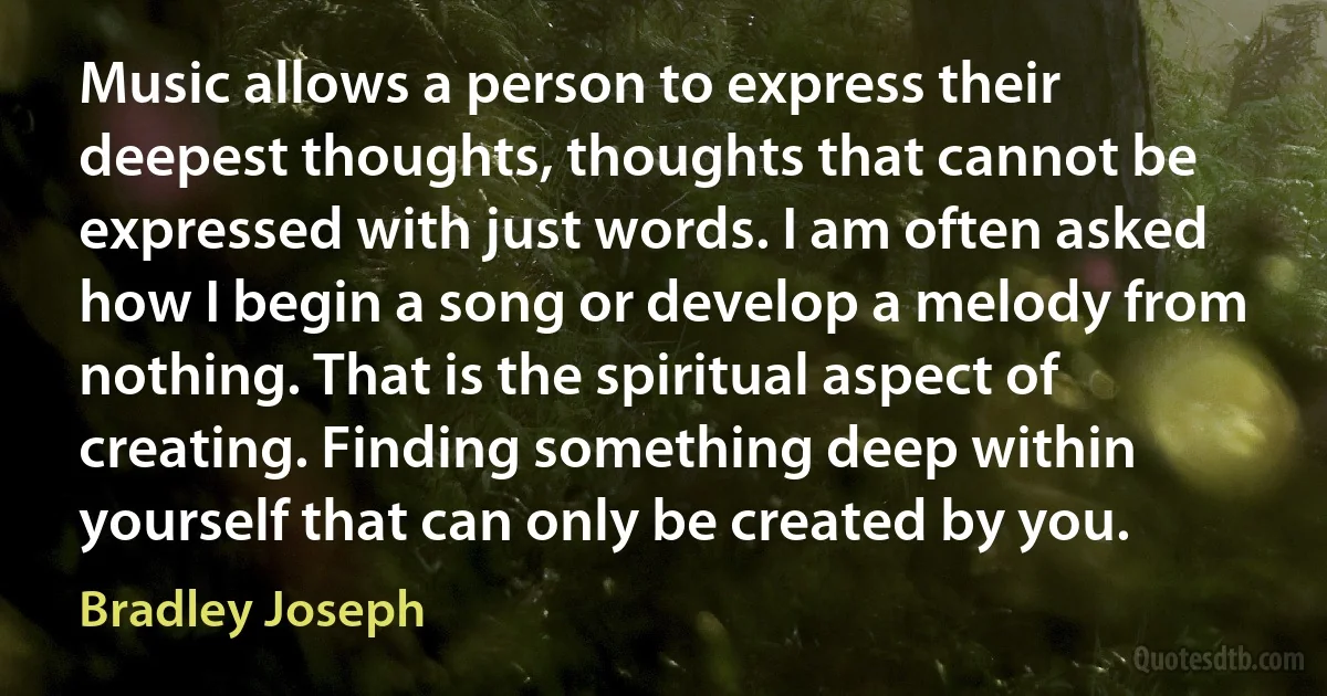 Music allows a person to express their deepest thoughts, thoughts that cannot be expressed with just words. I am often asked how I begin a song or develop a melody from nothing. That is the spiritual aspect of creating. Finding something deep within yourself that can only be created by you. (Bradley Joseph)