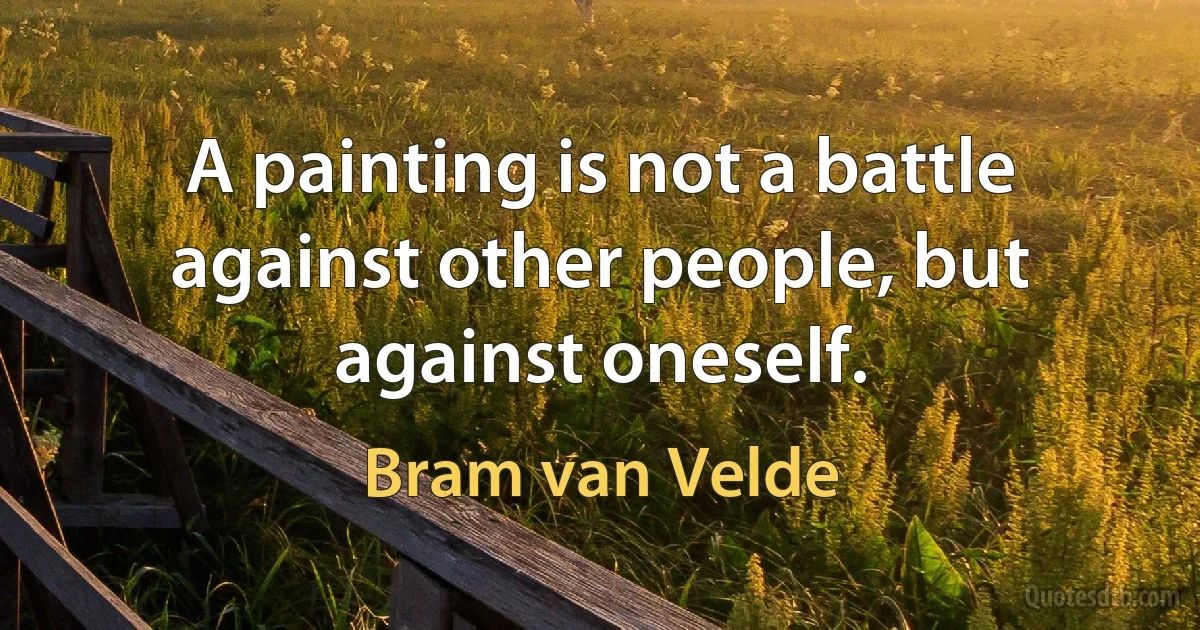 A painting is not a battle against other people, but against oneself. (Bram van Velde)