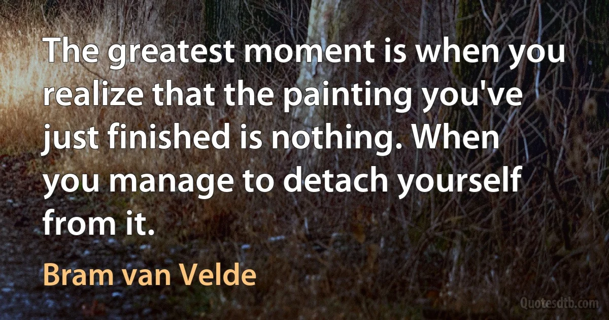 The greatest moment is when you realize that the painting you've just finished is nothing. When you manage to detach yourself from it. (Bram van Velde)