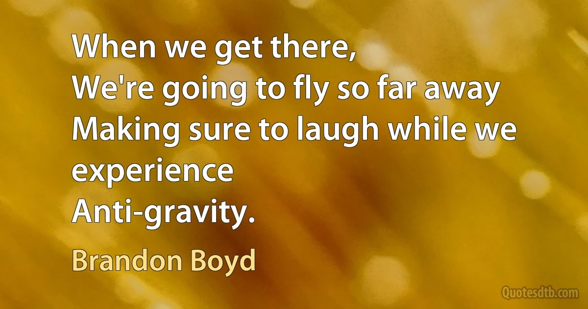 When we get there,
We're going to fly so far away
Making sure to laugh while we experience
Anti-gravity. (Brandon Boyd)