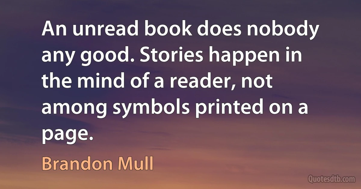 An unread book does nobody any good. Stories happen in the mind of a reader, not among symbols printed on a page. (Brandon Mull)