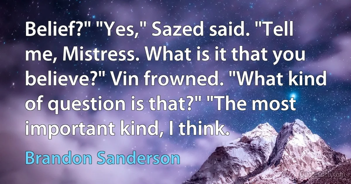 Belief?" "Yes," Sazed said. "Tell me, Mistress. What is it that you believe?" Vin frowned. "What kind of question is that?" "The most important kind, I think. (Brandon Sanderson)