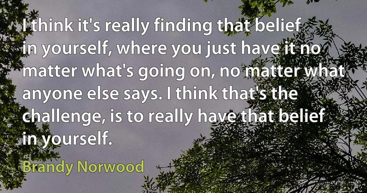 I think it's really finding that belief in yourself, where you just have it no matter what's going on, no matter what anyone else says. I think that's the challenge, is to really have that belief in yourself. (Brandy Norwood)