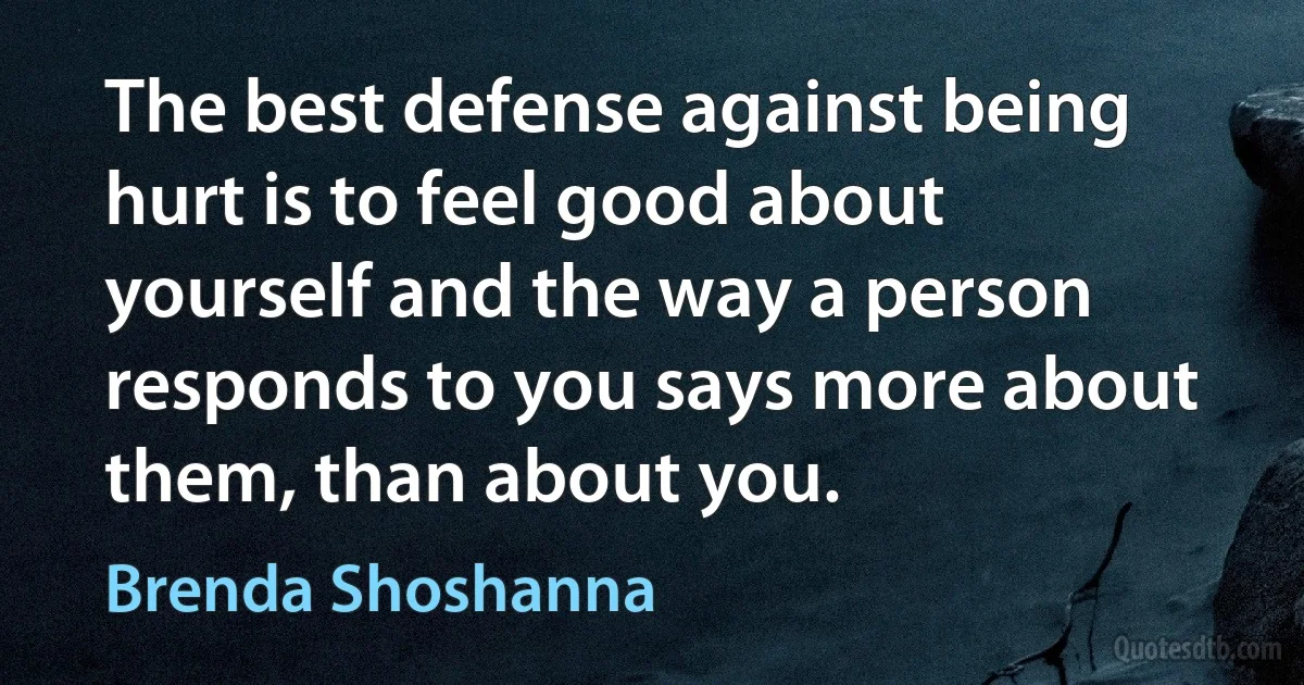 The best defense against being hurt is to feel good about yourself and the way a person responds to you says more about them, than about you. (Brenda Shoshanna)