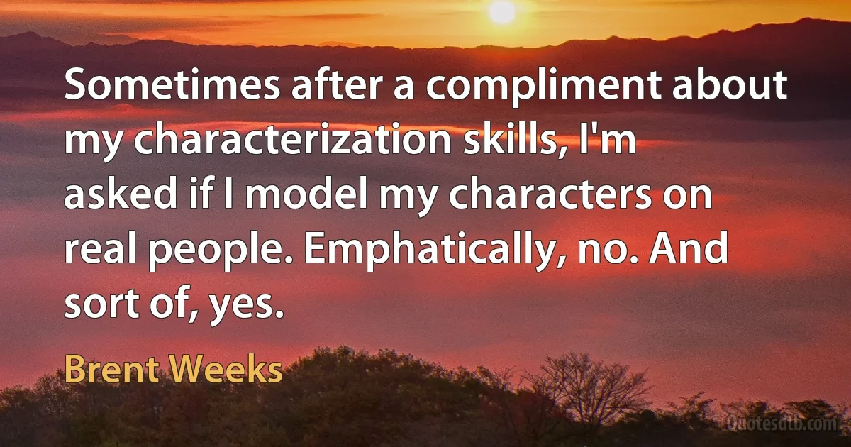 Sometimes after a compliment about my characterization skills, I'm asked if I model my characters on real people. Emphatically, no. And sort of, yes. (Brent Weeks)