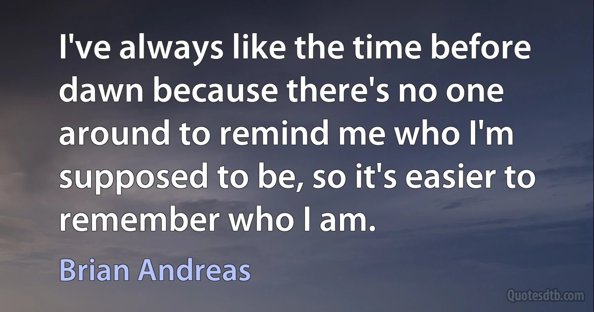 I've always like the time before dawn because there's no one around to remind me who I'm supposed to be, so it's easier to remember who I am. (Brian Andreas)