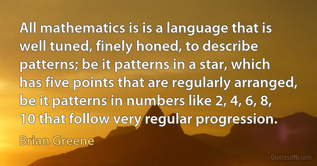 All mathematics is is a language that is well tuned, finely honed, to describe patterns; be it patterns in a star, which has five points that are regularly arranged, be it patterns in numbers like 2, 4, 6, 8, 10 that follow very regular progression. (Brian Greene)