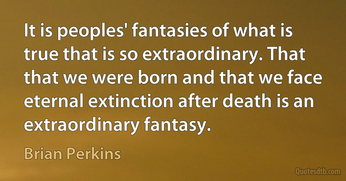 It is peoples' fantasies of what is true that is so extraordinary. That that we were born and that we face eternal extinction after death is an extraordinary fantasy. (Brian Perkins)