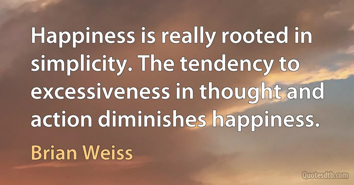 Happiness is really rooted in simplicity. The tendency to excessiveness in thought and action diminishes happiness. (Brian Weiss)