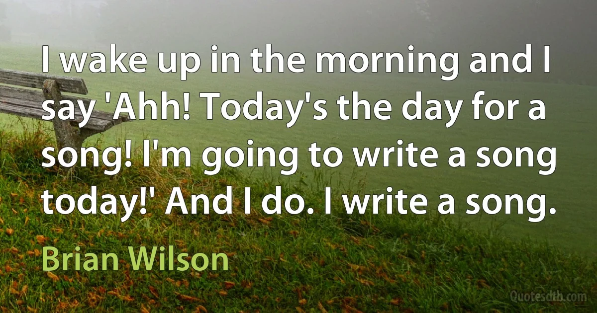 I wake up in the morning and I say 'Ahh! Today's the day for a song! I'm going to write a song today!' And I do. I write a song. (Brian Wilson)