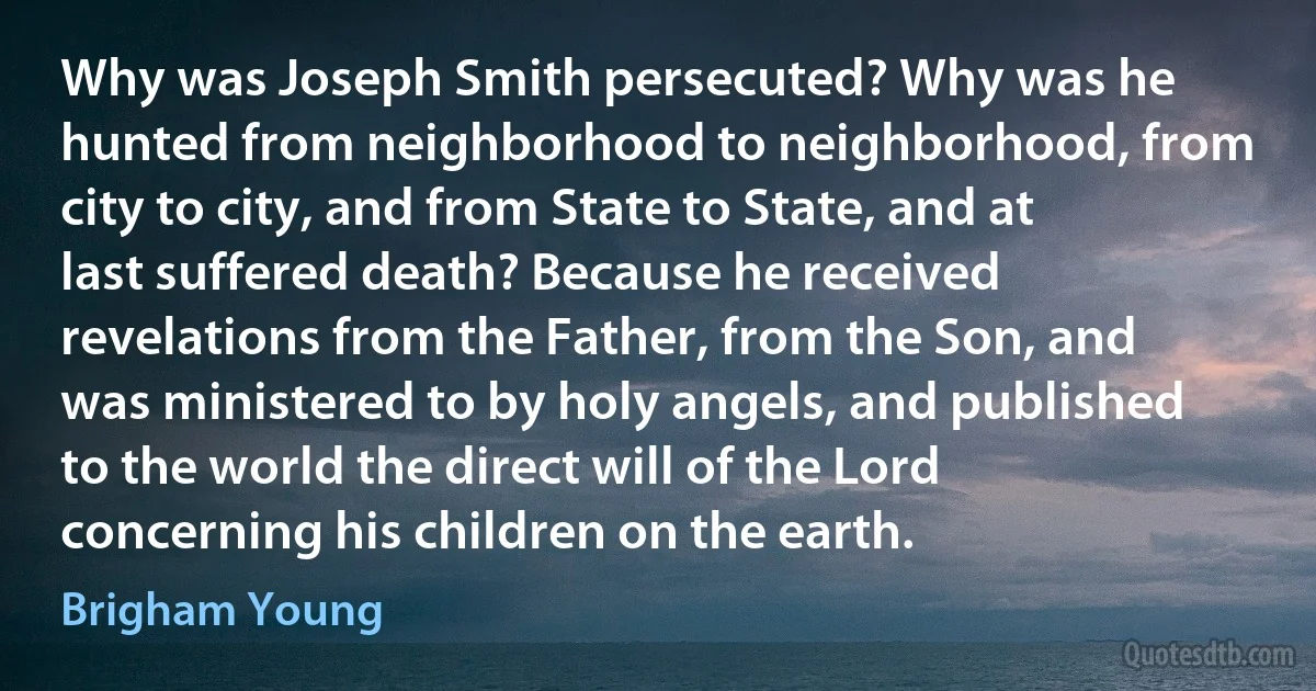 Why was Joseph Smith persecuted? Why was he hunted from neighborhood to neighborhood, from city to city, and from State to State, and at last suffered death? Because he received revelations from the Father, from the Son, and was ministered to by holy angels, and published to the world the direct will of the Lord concerning his children on the earth. (Brigham Young)