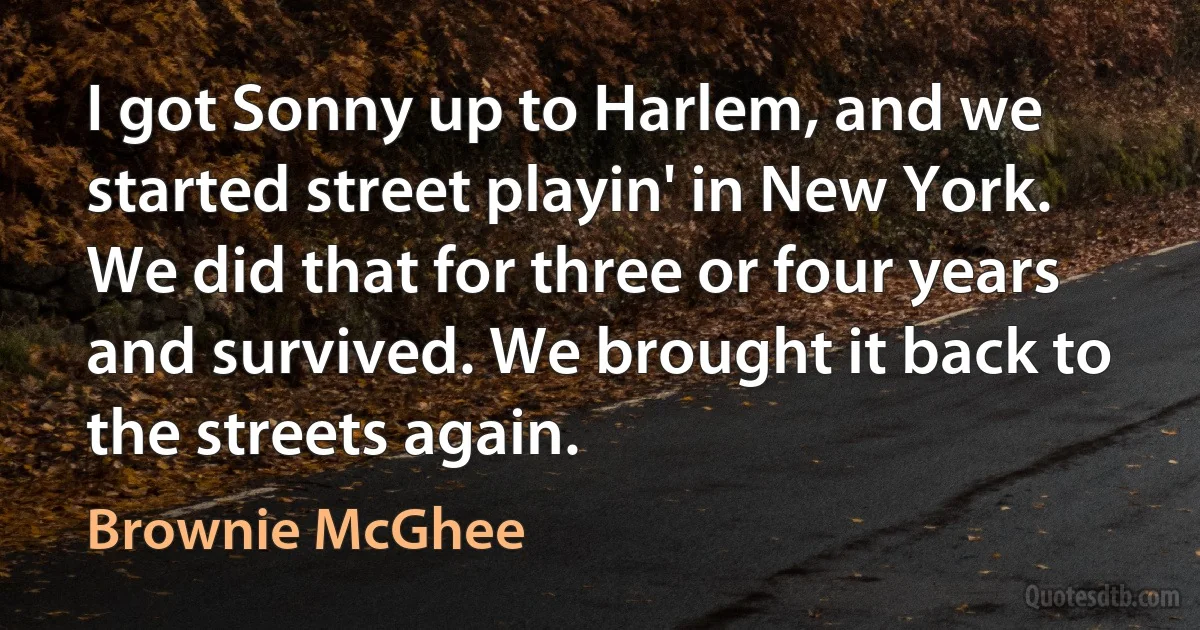 I got Sonny up to Harlem, and we started street playin' in New York. We did that for three or four years and survived. We brought it back to the streets again. (Brownie McGhee)