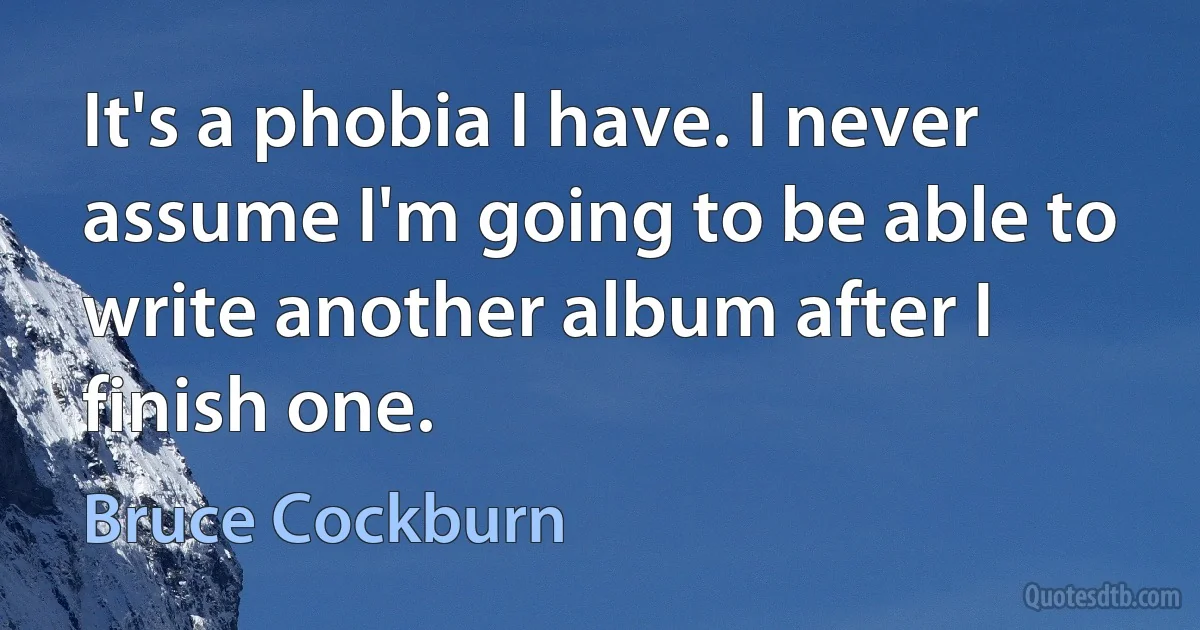 It's a phobia I have. I never assume I'm going to be able to write another album after I finish one. (Bruce Cockburn)