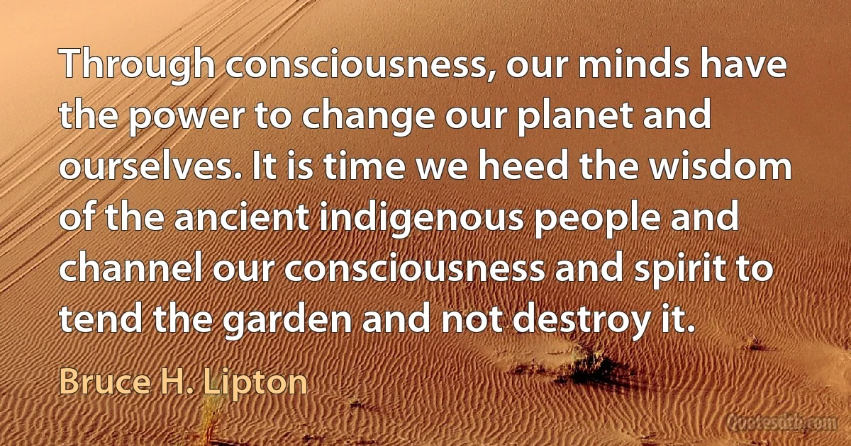 Through consciousness, our minds have the power to change our planet and ourselves. It is time we heed the wisdom of the ancient indigenous people and channel our consciousness and spirit to tend the garden and not destroy it. (Bruce H. Lipton)