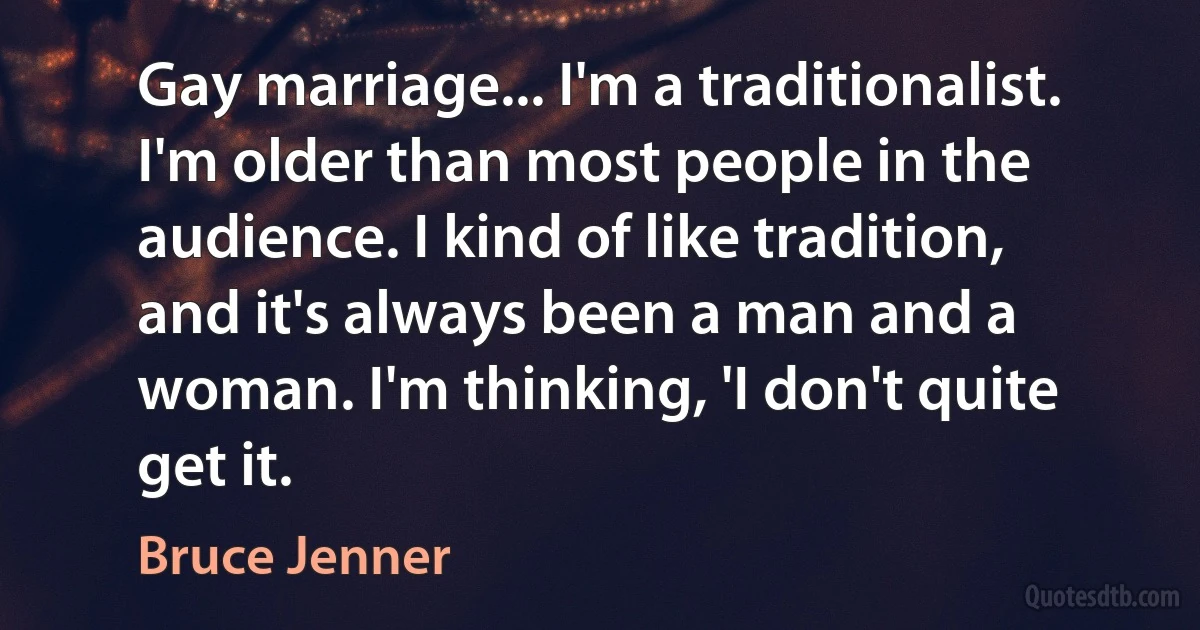 Gay marriage... I'm a traditionalist. I'm older than most people in the audience. I kind of like tradition, and it's always been a man and a woman. I'm thinking, 'I don't quite get it. (Bruce Jenner)