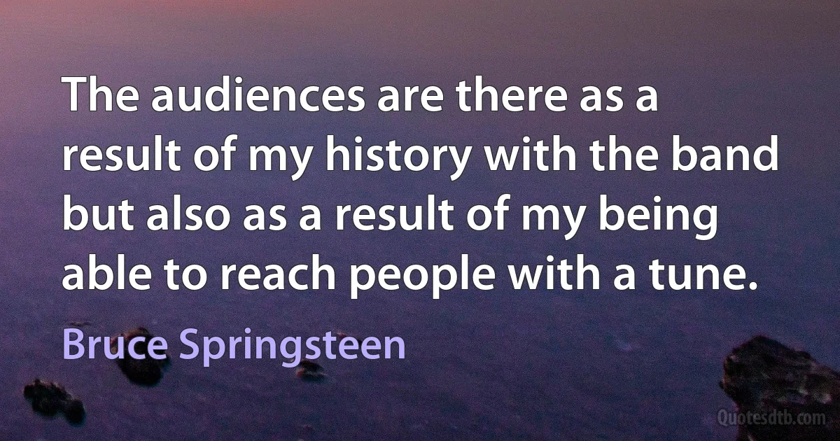 The audiences are there as a result of my history with the band but also as a result of my being able to reach people with a tune. (Bruce Springsteen)