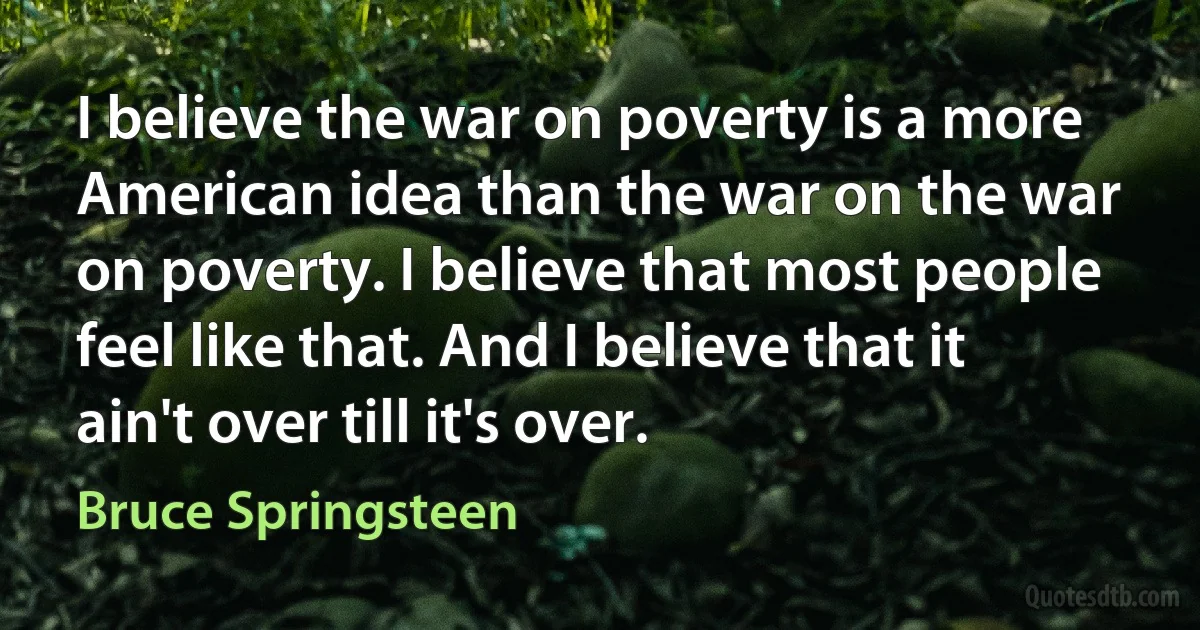 I believe the war on poverty is a more American idea than the war on the war on poverty. I believe that most people feel like that. And I believe that it ain't over till it's over. (Bruce Springsteen)