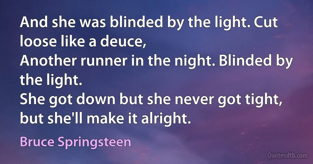 And she was blinded by the light. Cut loose like a deuce,
Another runner in the night. Blinded by the light.
She got down but she never got tight, but she'll make it alright. (Bruce Springsteen)