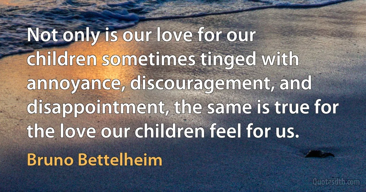 Not only is our love for our children sometimes tinged with annoyance, discouragement, and disappointment, the same is true for the love our children feel for us. (Bruno Bettelheim)