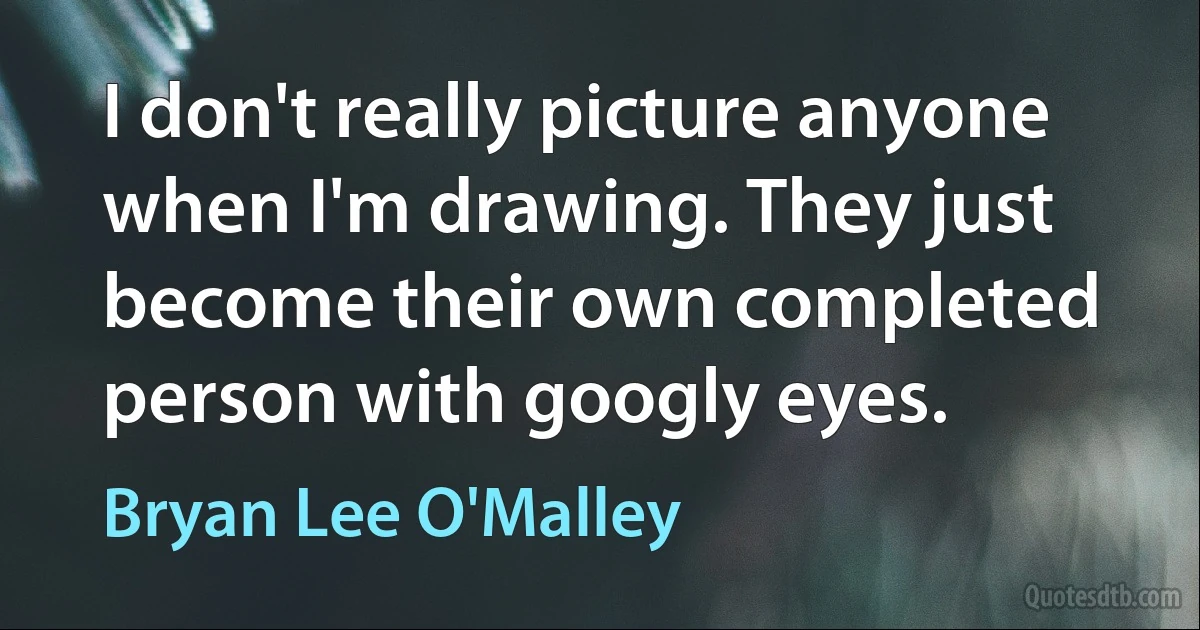 I don't really picture anyone when I'm drawing. They just become their own completed person with googly eyes. (Bryan Lee O'Malley)