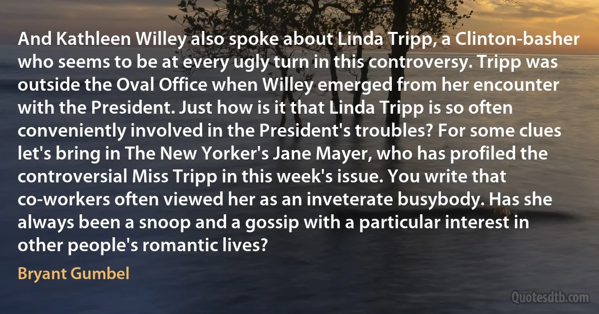 And Kathleen Willey also spoke about Linda Tripp, a Clinton-basher who seems to be at every ugly turn in this controversy. Tripp was outside the Oval Office when Willey emerged from her encounter with the President. Just how is it that Linda Tripp is so often conveniently involved in the President's troubles? For some clues let's bring in The New Yorker's Jane Mayer, who has profiled the controversial Miss Tripp in this week's issue. You write that co-workers often viewed her as an inveterate busybody. Has she always been a snoop and a gossip with a particular interest in other people's romantic lives? (Bryant Gumbel)