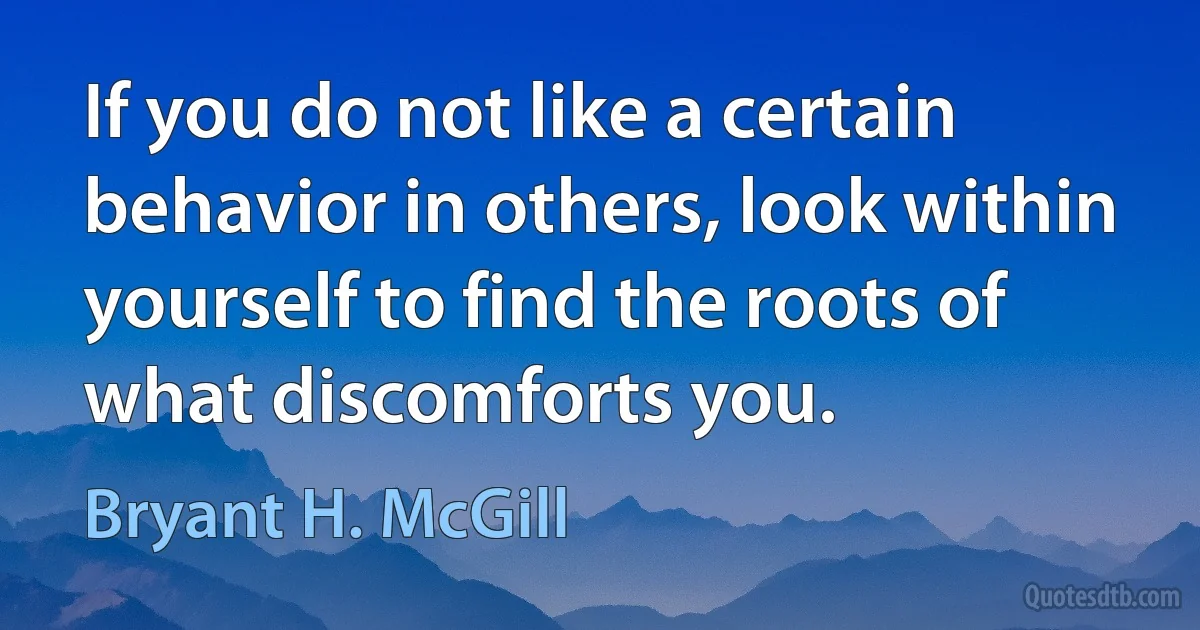 If you do not like a certain behavior in others, look within yourself to find the roots of what discomforts you. (Bryant H. McGill)