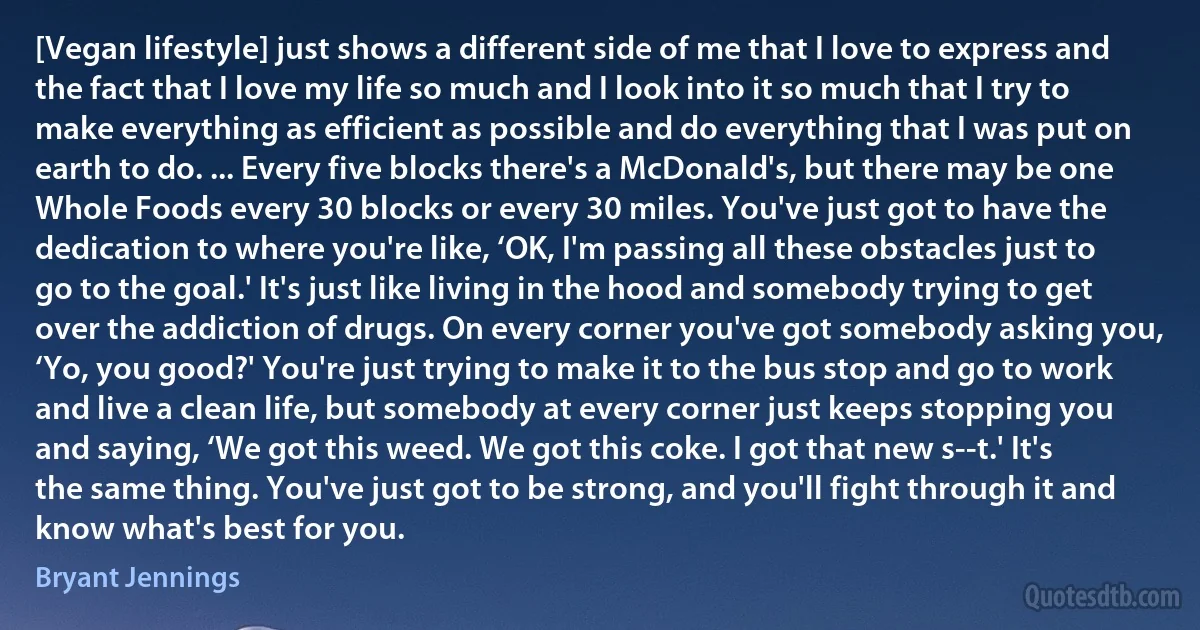 [Vegan lifestyle] just shows a different side of me that I love to express and the fact that I love my life so much and I look into it so much that I try to make everything as efficient as possible and do everything that I was put on earth to do. ... Every five blocks there's a McDonald's, but there may be one Whole Foods every 30 blocks or every 30 miles. You've just got to have the dedication to where you're like, ‘OK, I'm passing all these obstacles just to go to the goal.' It's just like living in the hood and somebody trying to get over the addiction of drugs. On every corner you've got somebody asking you, ‘Yo, you good?' You're just trying to make it to the bus stop and go to work and live a clean life, but somebody at every corner just keeps stopping you and saying, ‘We got this weed. We got this coke. I got that new s--t.' It's the same thing. You've just got to be strong, and you'll fight through it and know what's best for you. (Bryant Jennings)