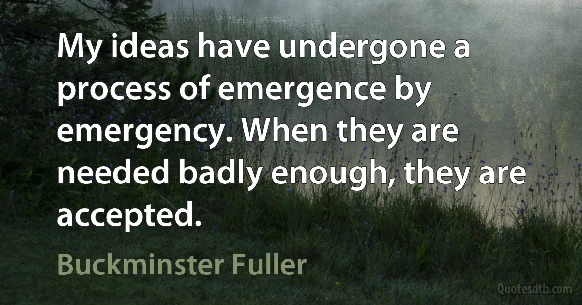 My ideas have undergone a process of emergence by emergency. When they are needed badly enough, they are accepted. (Buckminster Fuller)