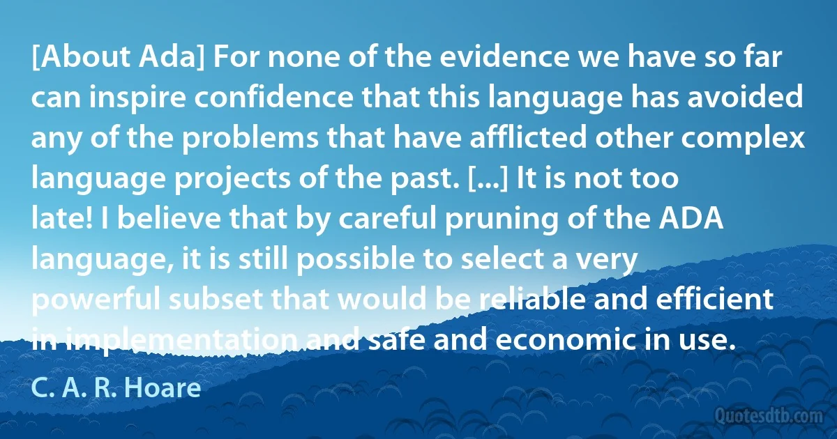 [About Ada] For none of the evidence we have so far can inspire confidence that this language has avoided any of the problems that have afflicted other complex language projects of the past. [...] It is not too late! I believe that by careful pruning of the ADA language, it is still possible to select a very powerful subset that would be reliable and efficient in implementation and safe and economic in use. (C. A. R. Hoare)