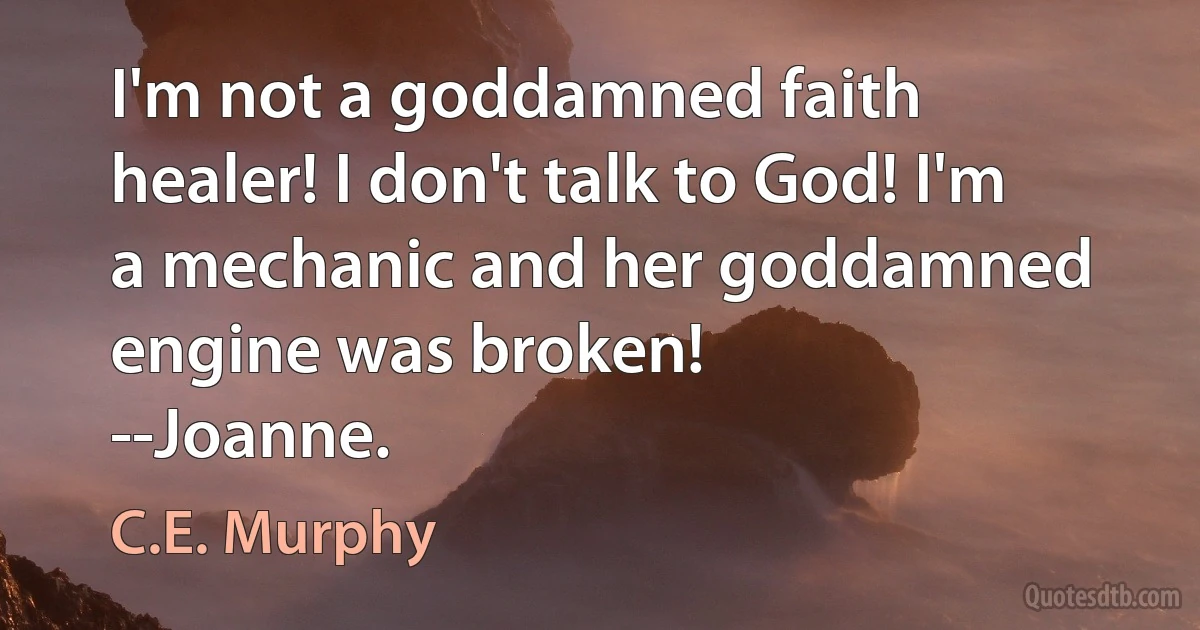 I'm not a goddamned faith healer! I don't talk to God! I'm a mechanic and her goddamned engine was broken!
--Joanne. (C.E. Murphy)