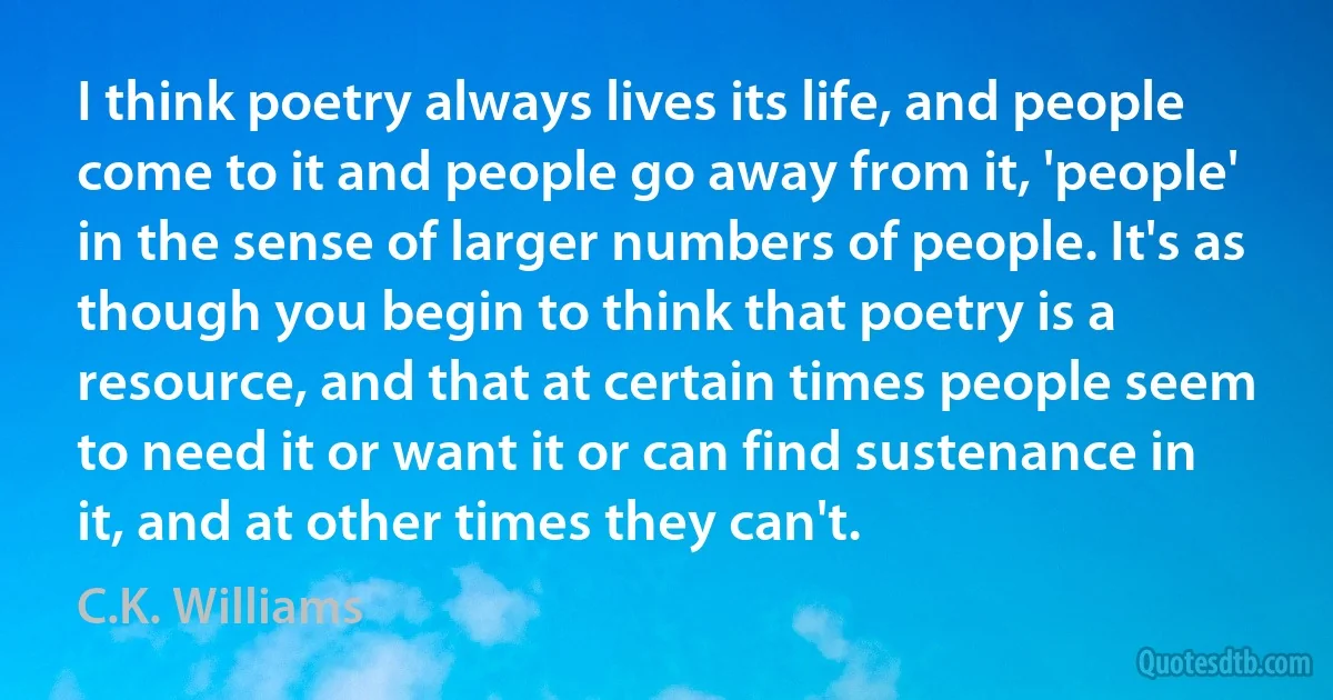 I think poetry always lives its life, and people come to it and people go away from it, 'people' in the sense of larger numbers of people. It's as though you begin to think that poetry is a resource, and that at certain times people seem to need it or want it or can find sustenance in it, and at other times they can't. (C.K. Williams)