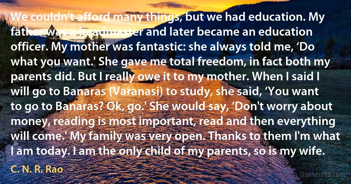 We couldn't afford many things, but we had education. My father was a headmaster and later became an education officer. My mother was fantastic: she always told me, ‘Do what you want.' She gave me total freedom, in fact both my parents did. But I really owe it to my mother. When I said I will go to Banaras (Varanasi) to study, she said, ‘You want to go to Banaras? Ok, go.' She would say, ‘Don't worry about money, reading is most important, read and then everything will come.' My family was very open. Thanks to them I'm what I am today. I am the only child of my parents, so is my wife. (C. N. R. Rao)