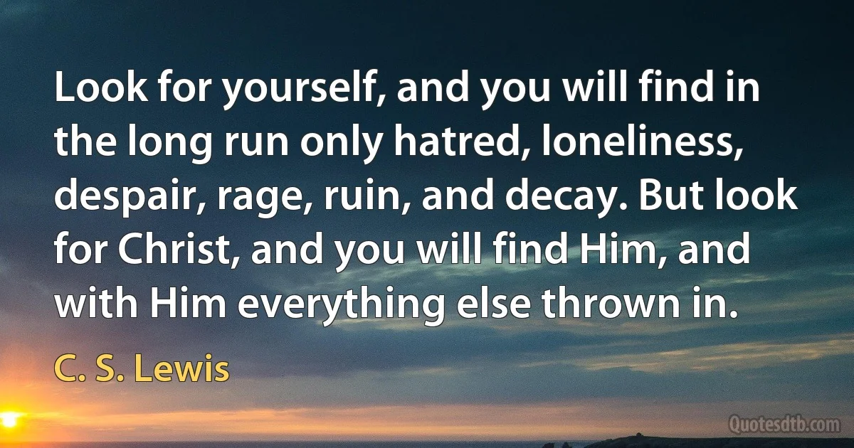 Look for yourself, and you will find in the long run only hatred, loneliness, despair, rage, ruin, and decay. But look for Christ, and you will find Him, and with Him everything else thrown in. (C. S. Lewis)