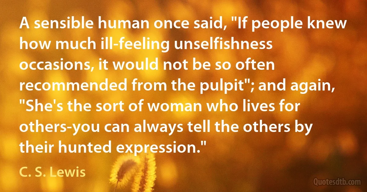 A sensible human once said, "If people knew how much ill-feeling unselfishness occasions, it would not be so often recommended from the pulpit"; and again, "She's the sort of woman who lives for others-you can always tell the others by their hunted expression." (C. S. Lewis)