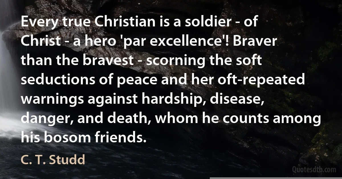 Every true Christian is a soldier - of Christ - a hero 'par excellence'! Braver than the bravest - scorning the soft seductions of peace and her oft-repeated warnings against hardship, disease, danger, and death, whom he counts among his bosom friends. (C. T. Studd)