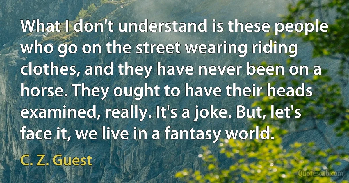 What I don't understand is these people who go on the street wearing riding clothes, and they have never been on a horse. They ought to have their heads examined, really. It's a joke. But, let's face it, we live in a fantasy world. (C. Z. Guest)