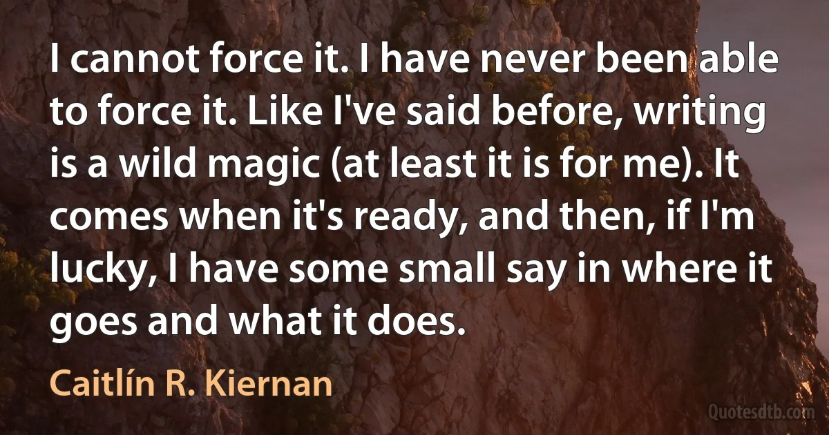 I cannot force it. I have never been able to force it. Like I've said before, writing is a wild magic (at least it is for me). It comes when it's ready, and then, if I'm lucky, I have some small say in where it goes and what it does. (Caitlín R. Kiernan)