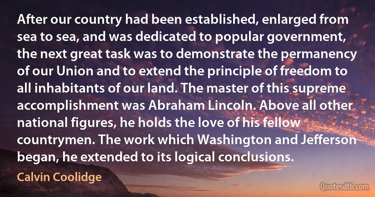 After our country had been established, enlarged from sea to sea, and was dedicated to popular government, the next great task was to demonstrate the permanency of our Union and to extend the principle of freedom to all inhabitants of our land. The master of this supreme accomplishment was Abraham Lincoln. Above all other national figures, he holds the love of his fellow countrymen. The work which Washington and Jefferson began, he extended to its logical conclusions. (Calvin Coolidge)