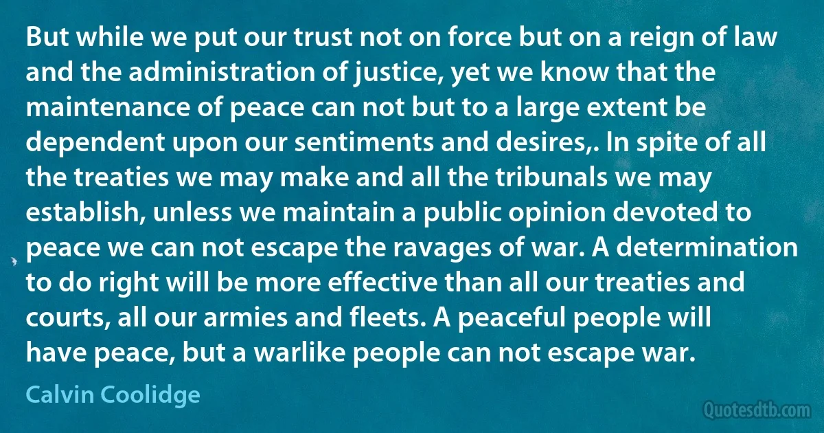 But while we put our trust not on force but on a reign of law and the administration of justice, yet we know that the maintenance of peace can not but to a large extent be dependent upon our sentiments and desires,. In spite of all the treaties we may make and all the tribunals we may establish, unless we maintain a public opinion devoted to peace we can not escape the ravages of war. A determination to do right will be more effective than all our treaties and courts, all our armies and fleets. A peaceful people will have peace, but a warlike people can not escape war. (Calvin Coolidge)