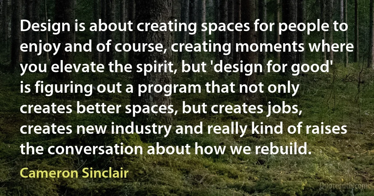 Design is about creating spaces for people to enjoy and of course, creating moments where you elevate the spirit, but 'design for good' is figuring out a program that not only creates better spaces, but creates jobs, creates new industry and really kind of raises the conversation about how we rebuild. (Cameron Sinclair)