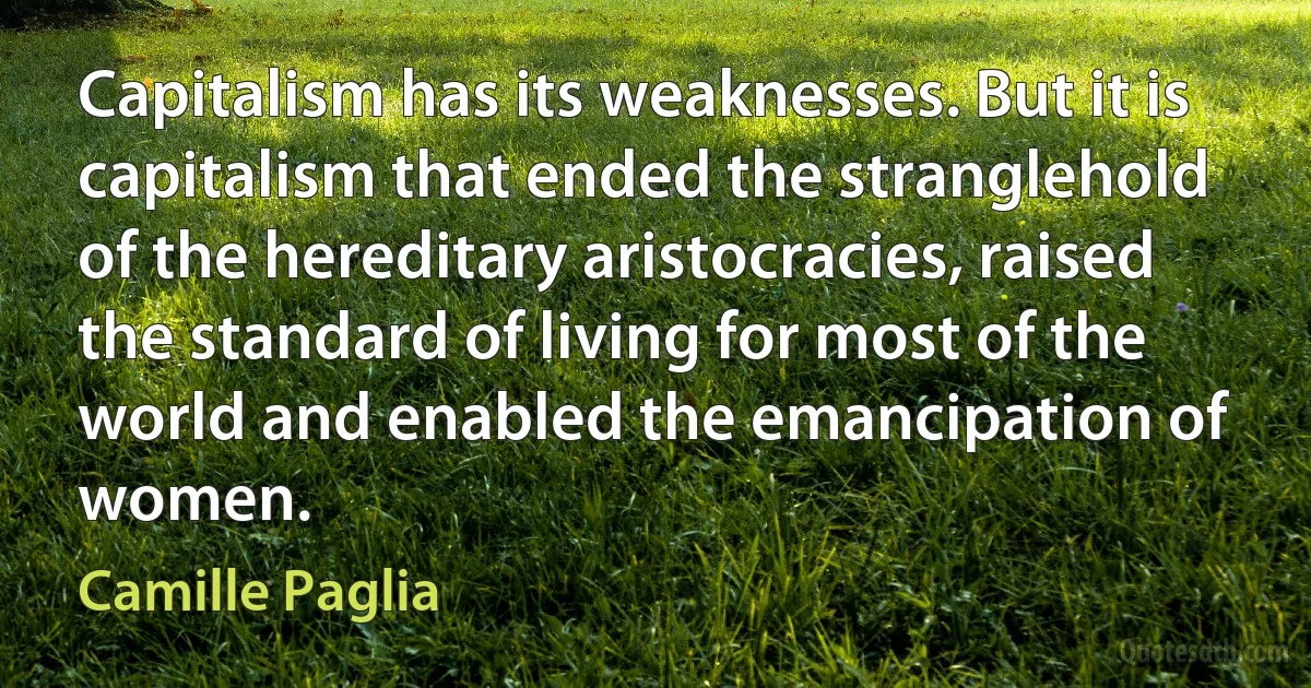 Capitalism has its weaknesses. But it is capitalism that ended the stranglehold of the hereditary aristocracies, raised the standard of living for most of the world and enabled the emancipation of women. (Camille Paglia)